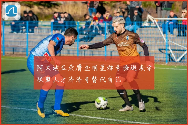 阿夫迪亚荣膺全明星称号谦逊表示联盟人才济济可替代自己