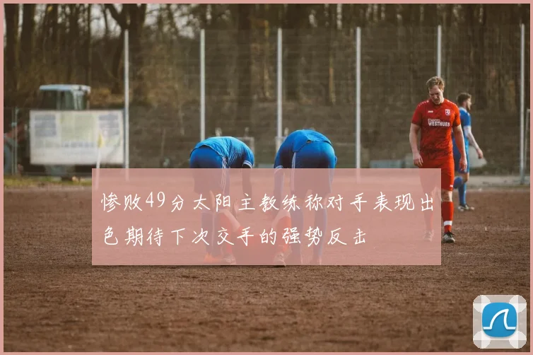 惨败49分太阳主教练称对手表现出色期待下次交手的强势反击