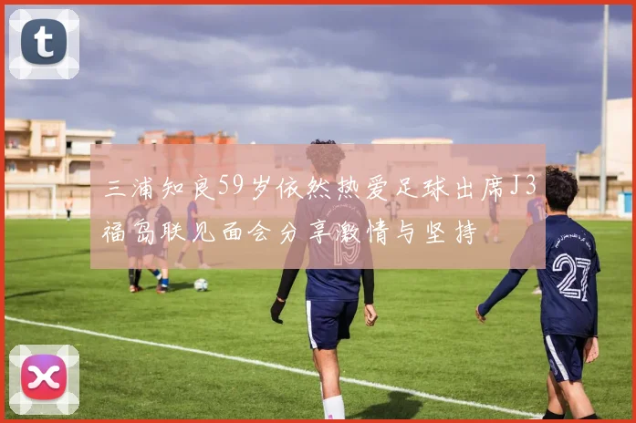三浦知良59岁依然热爱足球出席J3福岛联见面会分享激情与坚持