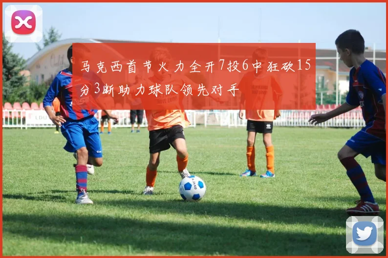 马克西首节火力全开7投6中狂砍15分3断助力球队领先对手