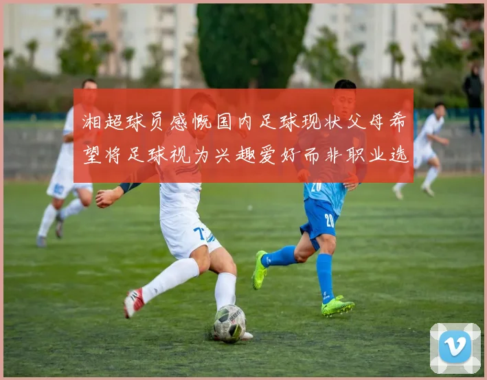 湘超球员感慨国内足球现状父母希望将足球视为兴趣爱好而非职业选择