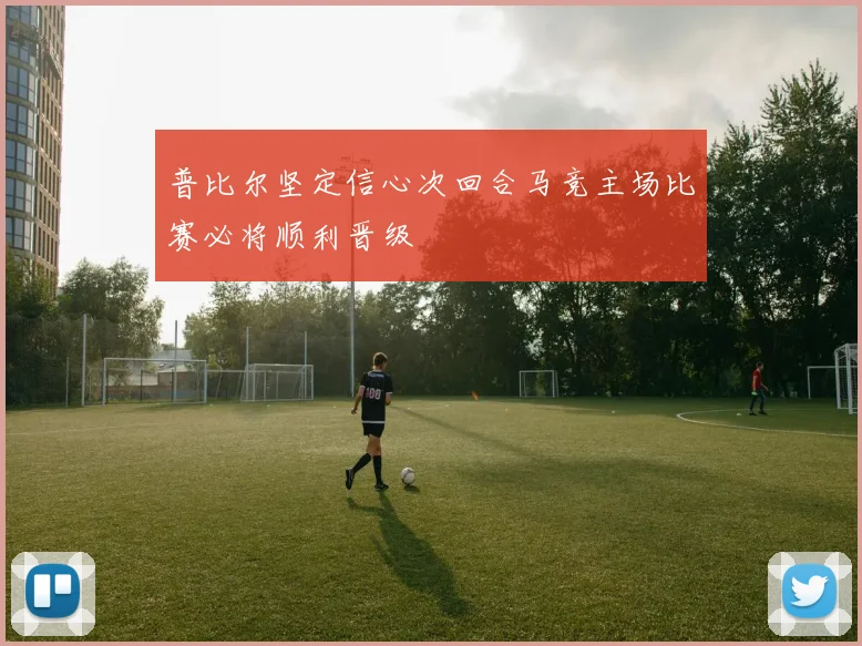 普比尔坚定信心次回合马竞主场比赛必将顺利晋级