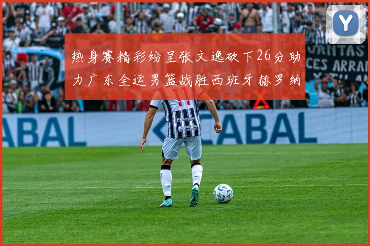 热身赛精彩纷呈张文逸砍下26分助力广东全运男篮战胜西班牙赫罗纳队
