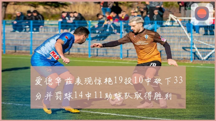爱德华兹表现惊艳19投10中砍下33分并罚球14中11助球队取得胜利