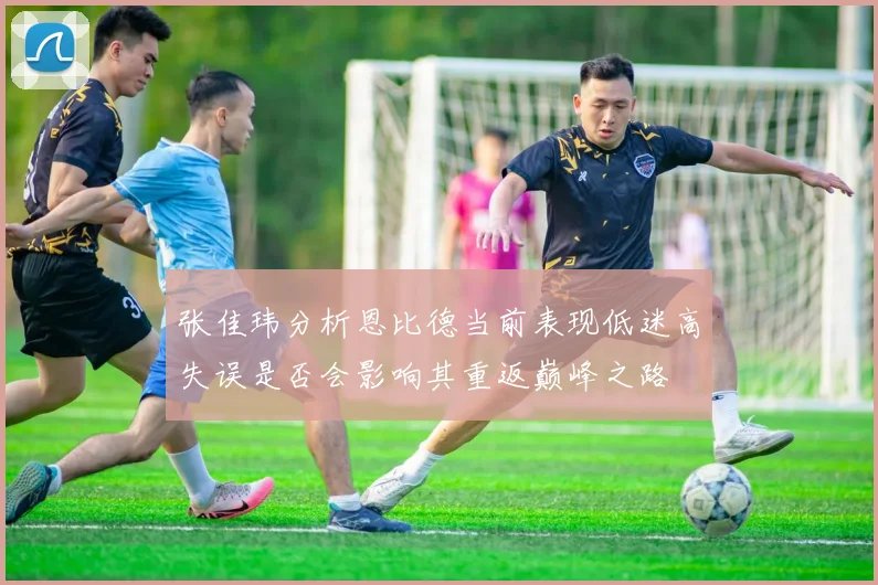 张佳玮分析恩比德当前表现低迷高失误是否会影响其重返巅峰之路