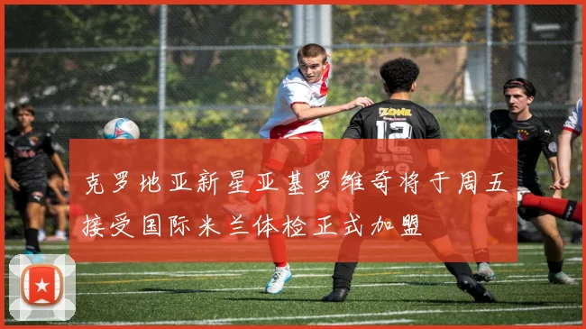 克罗地亚新星亚基罗维奇将于周五接受国际米兰体检正式加盟