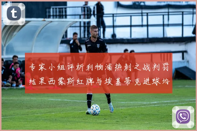 专家小组评析利物浦热刺之战判罚结果西蒙斯红牌与埃基蒂克进球均属合理