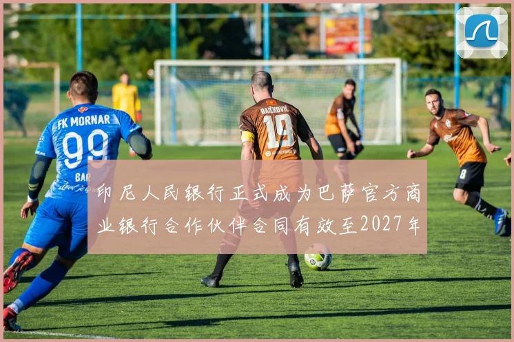 印尼人民银行正式成为巴萨官方商业银行合作伙伴合同有效至2027年