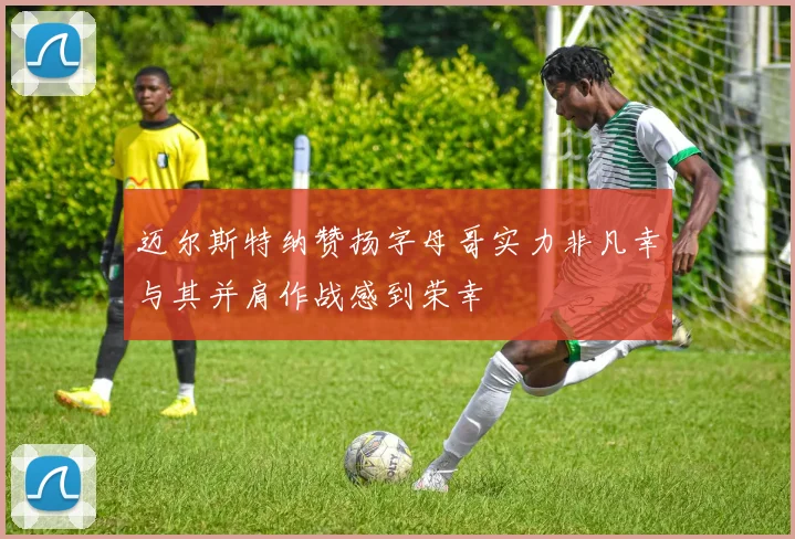 迈尔斯特纳赞扬字母哥实力非凡幸与其并肩作战感到荣幸