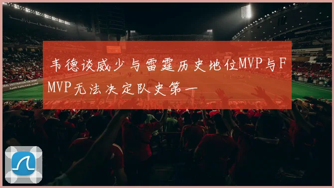 韦德谈威少与雷霆历史地位MVP与FMVP无法决定队史第一
