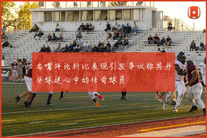 名嘴评论科比表现引发争议称其并非球迷心中的传奇球员