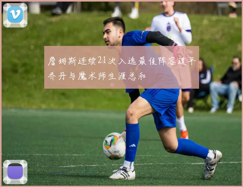 詹姆斯连续21次入选最佳阵容追平乔丹与魔术师生涯总和