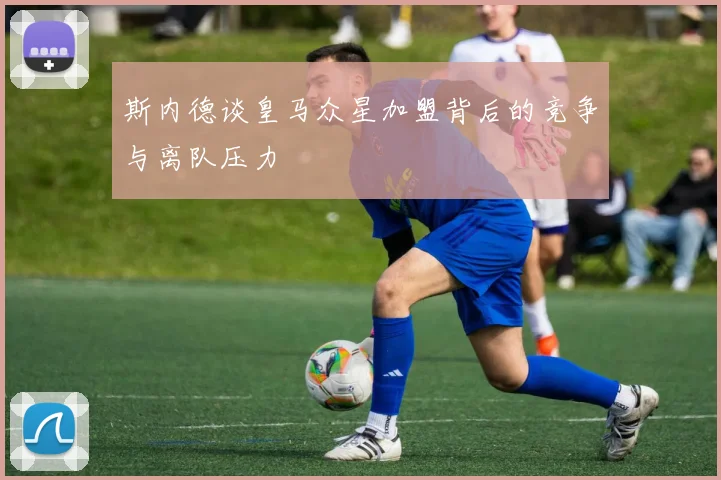 斯内德谈皇马众星加盟背后的竞争与离队压力