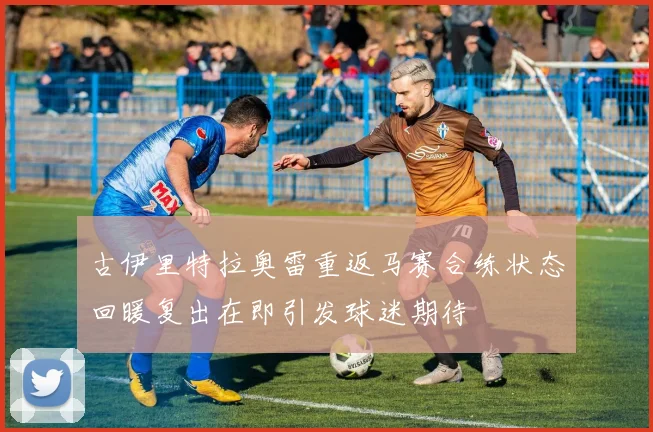 古伊里特拉奥雷重返马赛合练状态回暖复出在即引发球迷期待