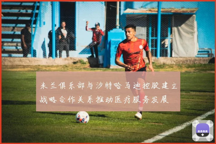 米兰俱乐部与沙特哈马迪控股建立战略合作关系推动医疗服务发展