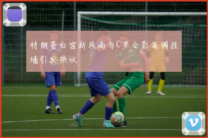 特朗普白宫新风尚与C罗合影高调挂墙引发热议