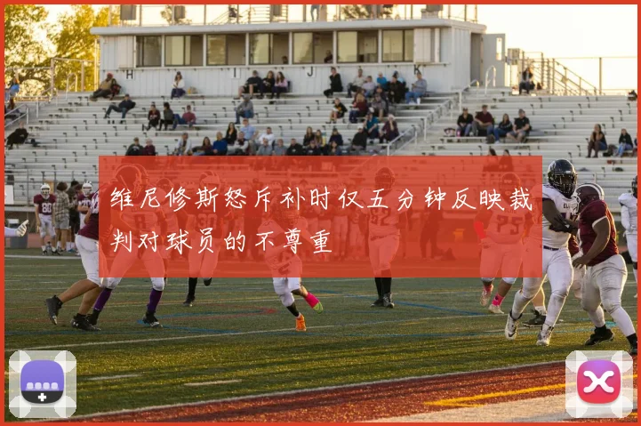 维尼修斯怒斥补时仅五分钟反映裁判对球员的不尊重