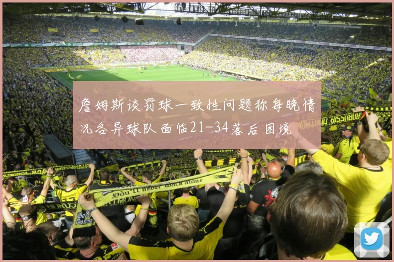 詹姆斯谈罚球一致性问题称每晚情况各异球队面临21-34落后困境