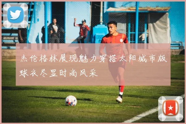 杰伦格林展现魅力穿搭太阳城市版球衣尽显时尚风采