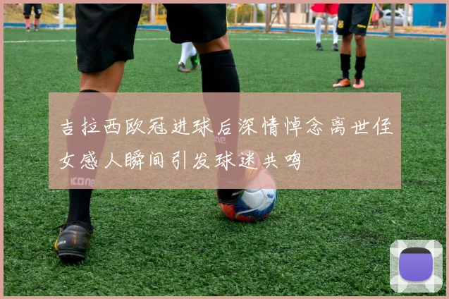 吉拉西欧冠进球后深情悼念离世侄女感人瞬间引发球迷共鸣