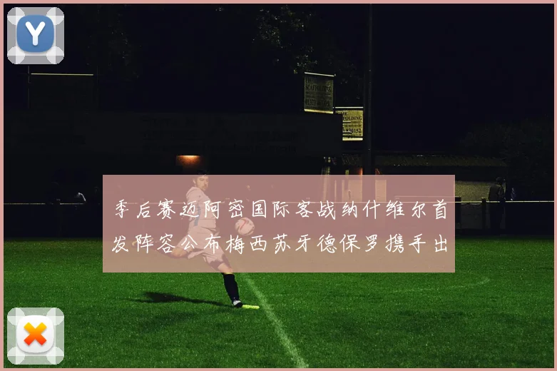 季后赛迈阿密国际客战纳什维尔首发阵容公布梅西苏牙德保罗携手出战