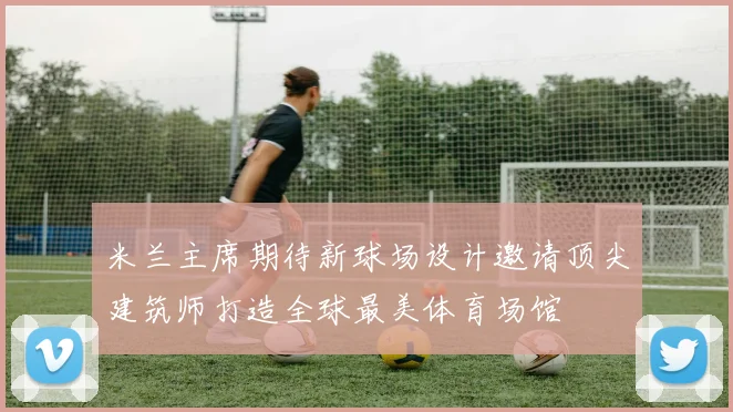 米兰主席期待新球场设计邀请顶尖建筑师打造全球最美体育场馆