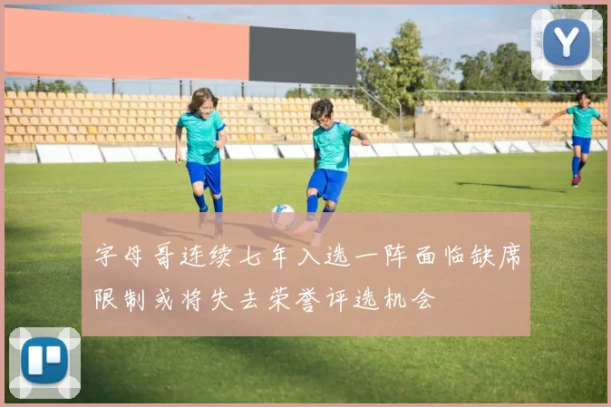 字母哥连续七年入选一阵面临缺席限制或将失去荣誉评选机会