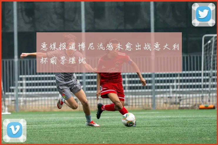 意媒报道博尼流感未愈出战意大利杯前景堪忧