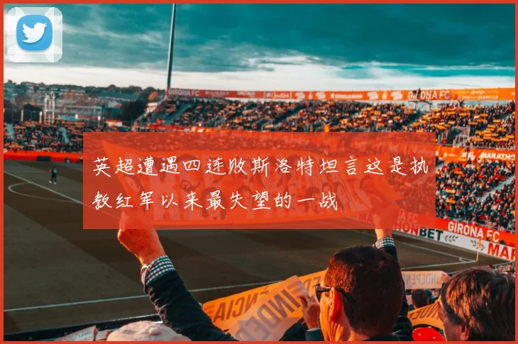 英超遭遇四连败斯洛特坦言这是执教红军以来最失望的一战