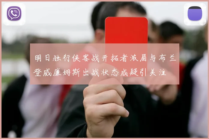 明日独行侠客战开拓者浓眉与布兰登威廉姆斯出战状态成疑引关注