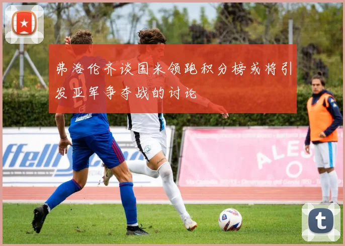 弗洛伦齐谈国米领跑积分榜或将引发亚军争夺战的讨论