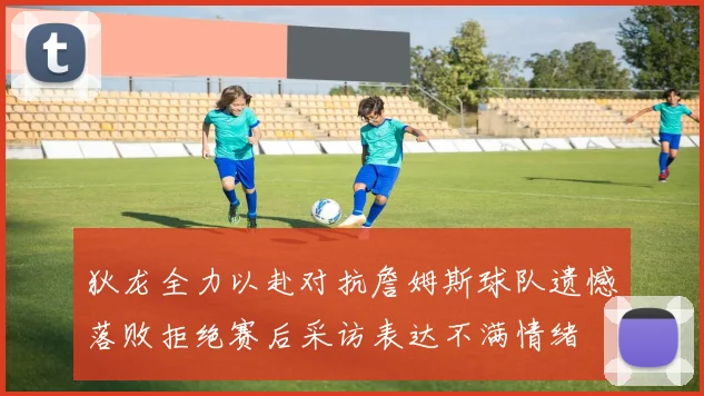 狄龙全力以赴对抗詹姆斯球队遗憾落败拒绝赛后采访表达不满情绪