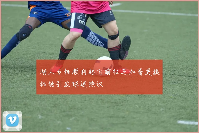 湖人专机顺利起飞前往芝加哥更换机场引发球迷热议