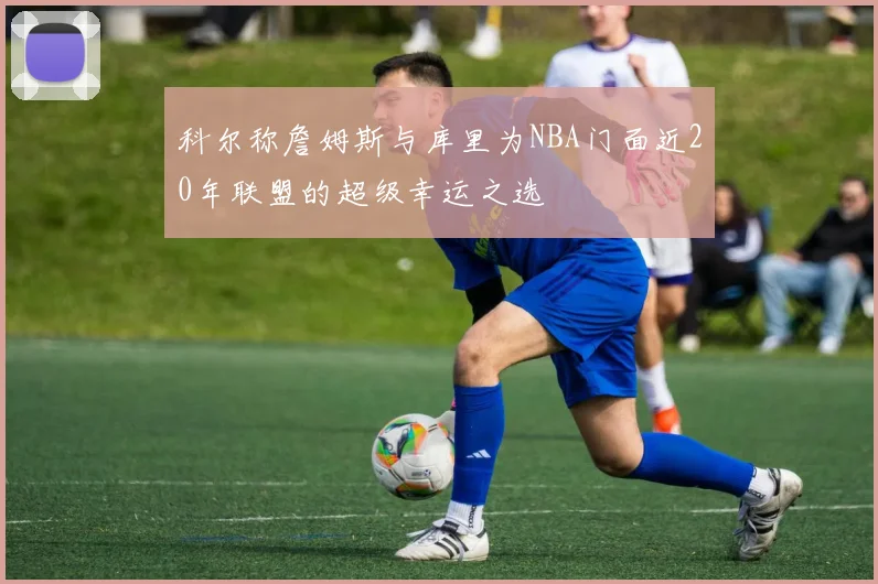 科尔称詹姆斯与库里为NBA门面近20年联盟的超级幸运之选
