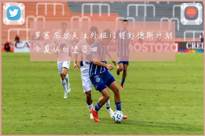 罗塞尼尔关注外租门将彭德斯计划今夏从白堡召回