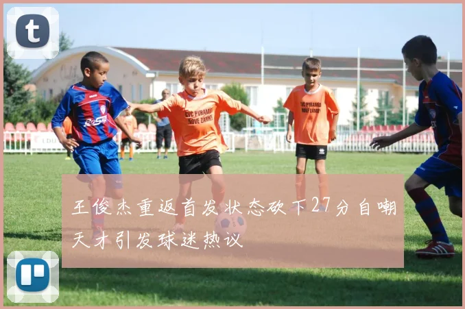 王俊杰重返首发状态砍下27分自嘲天才引发球迷热议