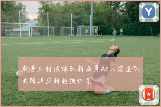 斯普利特谈球队新成员融入需全队共同适应新轮换体系