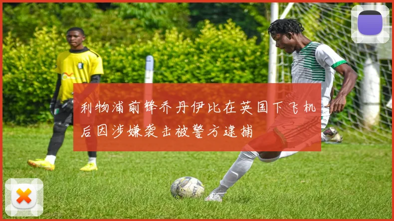 利物浦前锋乔丹伊比在英国下飞机后因涉嫌袭击被警方逮捕