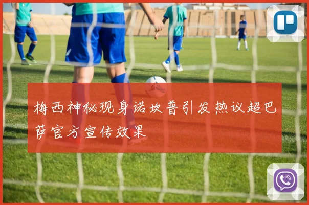 梅西神秘现身诺坎普引发热议超巴萨官方宣传效果