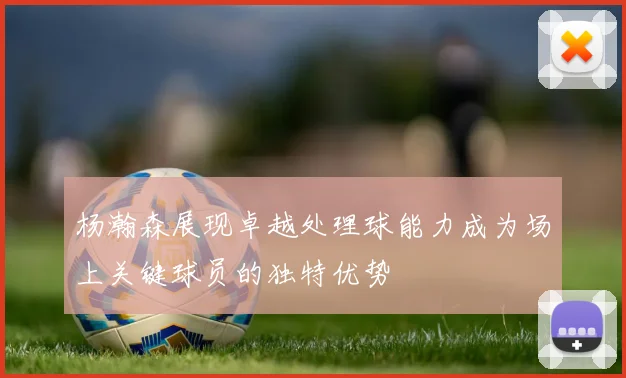 杨瀚森展现卓越处理球能力成为场上关键球员的独特优势