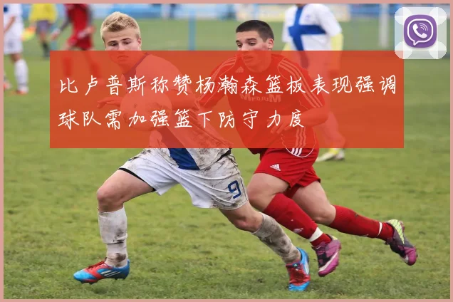 比卢普斯称赞杨瀚森篮板表现强调球队需加强篮下防守力度