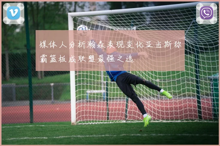 媒体人分析瀚森表现变化亚当斯称霸篮板成联盟最强之选