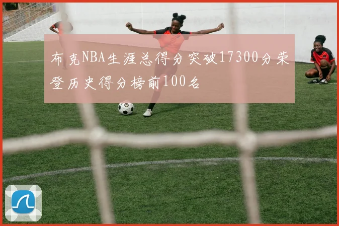 布克NBA生涯总得分突破17300分荣登历史得分榜前100名