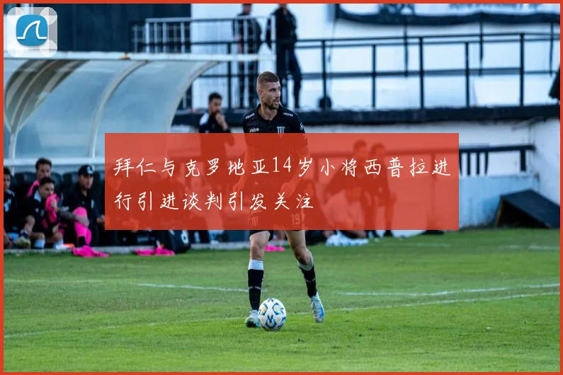 拜仁与克罗地亚14岁小将西普拉进行引进谈判引发关注
