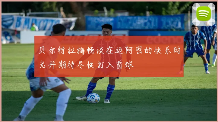 贝尔特拉梅畅谈在迈阿密的快乐时光并期待尽快打入首球