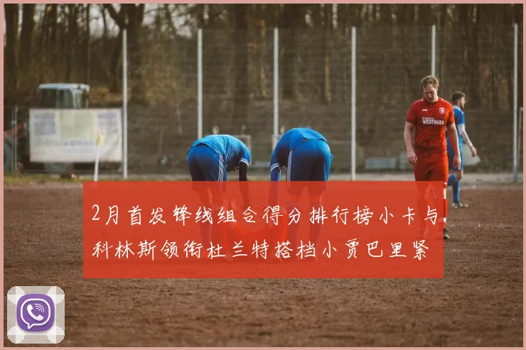 2月首发锋线组合得分排行榜小卡与科林斯领衔杜兰特搭档小贾巴里紧随其后