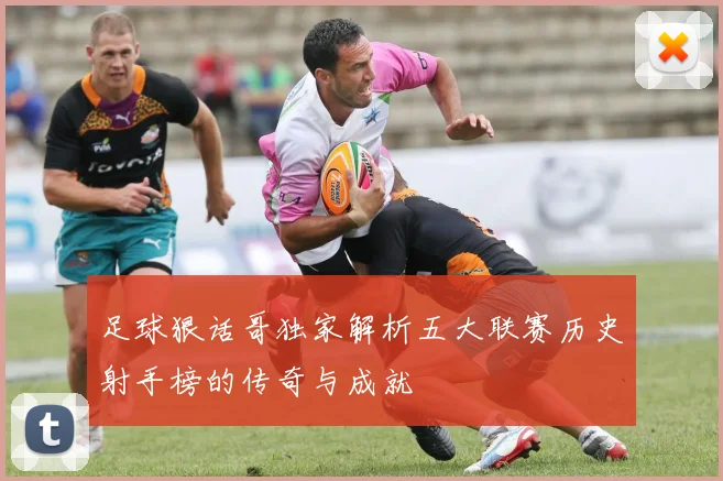 足球狠话哥独家解析五大联赛历史射手榜的传奇与成就