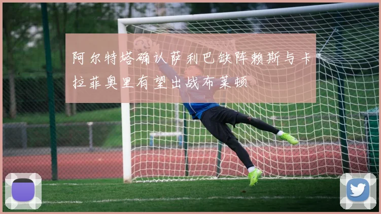 阿尔特塔确认萨利巴缺阵赖斯与卡拉菲奥里有望出战布莱顿