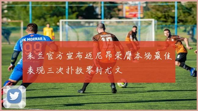 米兰官方宣布迈尼昂荣膺本场最佳表现三次扑救零封尤文